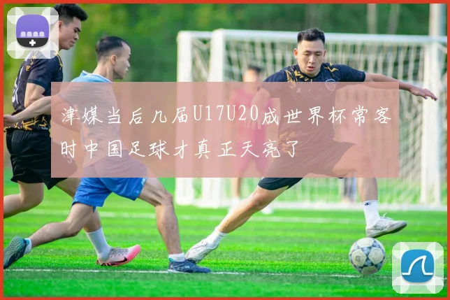 津媒当后几届U17U20成世界杯常客时中国足球才真正天亮了